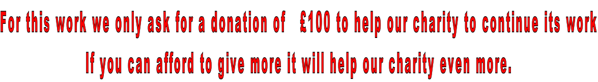 For this work we only ask for a donation of   £100 to help our charity to continue its work If you can afford to give more it will help our charity even more.